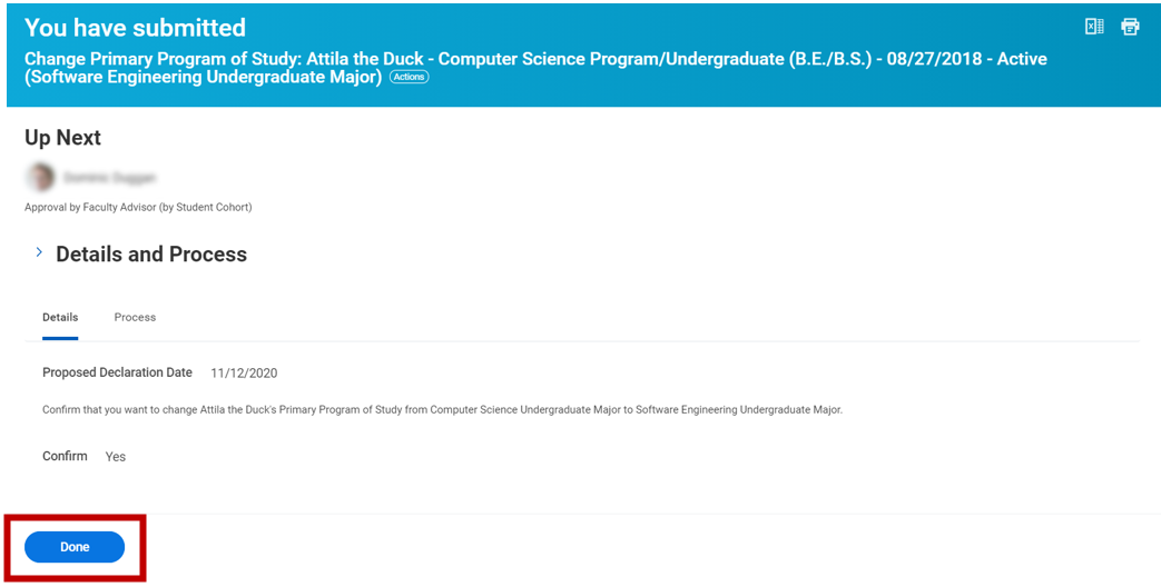 A screenshot of the confirmation page to change a student's primary program of study. The top of the page reads you have submitted change primary program of study: Attila the Duck - Computer Science Program/Undergraduate (B.E./B.S.) - 08/27/2018 - Active (Software Engineering Undergraduate Major). Underneath the page header there is an up next section that shows the profile image and name of the faculty advisor that needs to approve the task. Below the up next section is a details and process section with a details tab and a process tab. The details tab shows the proposed declaration date and that the user confirmed they want to change Attila the Duck's primary program of study from computer science undergraduate major to software engineering undergraduate major. There is a blue done button at the bottom of the page.